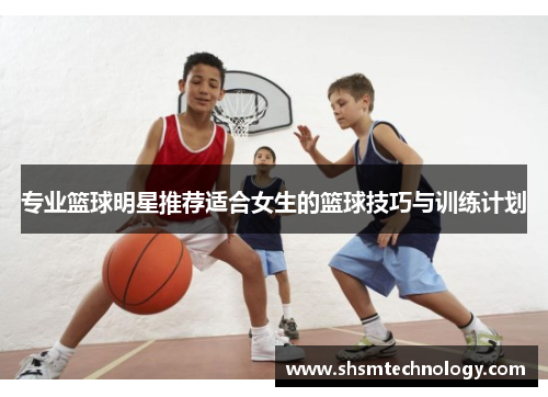 专业篮球明星推荐适合女生的篮球技巧与训练计划